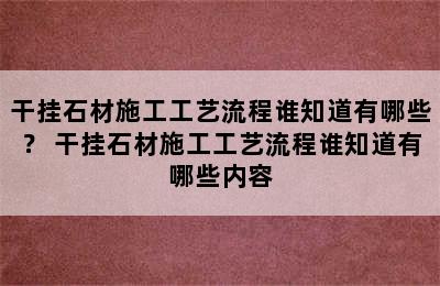 干挂石材施工工艺流程谁知道有哪些？ 干挂石材施工工艺流程谁知道有哪些内容